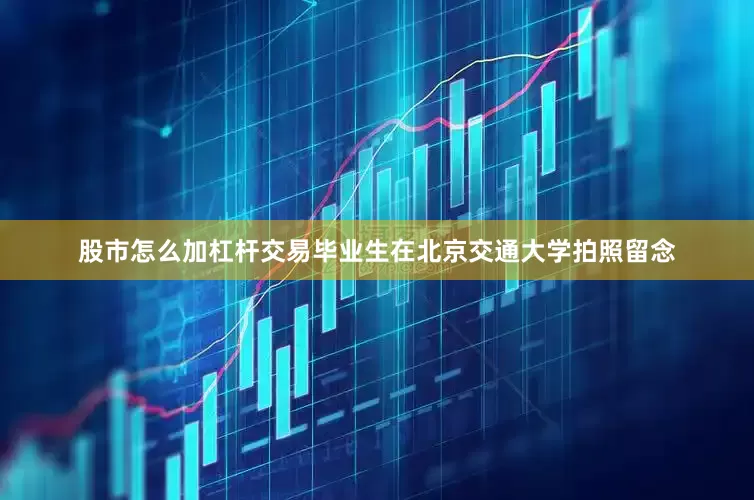 股市怎么加杠杆交易毕业生在北京交通大学拍照留念