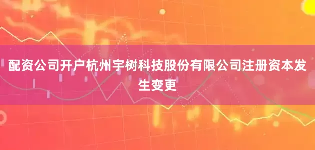 配资公司开户杭州宇树科技股份有限公司注册资本发生变更