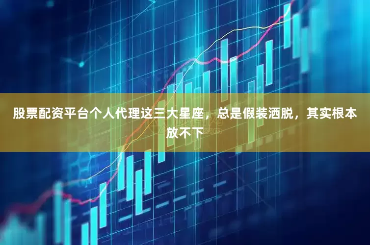 股票配资平台个人代理这三大星座，总是假装洒脱，其实根本放不下
