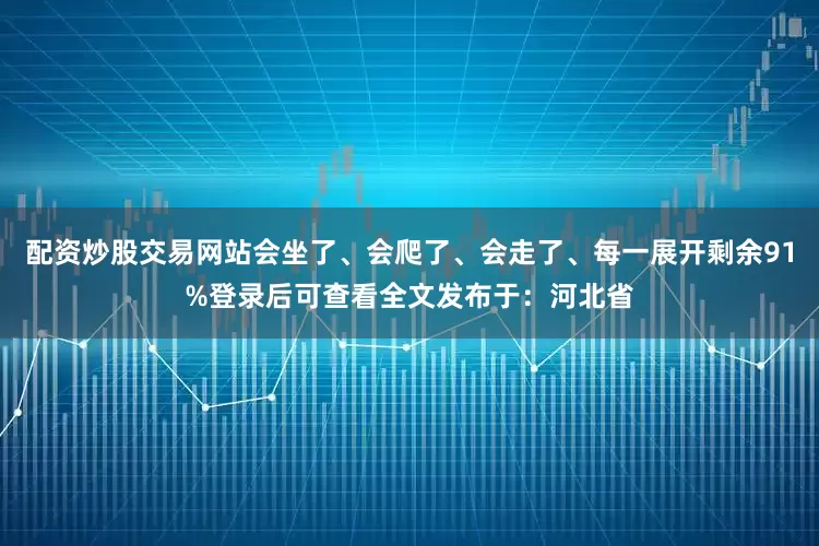 配资炒股交易网站会坐了、会爬了、会走了、每一展开剩余91%登录后可查看全文发布于：河北省