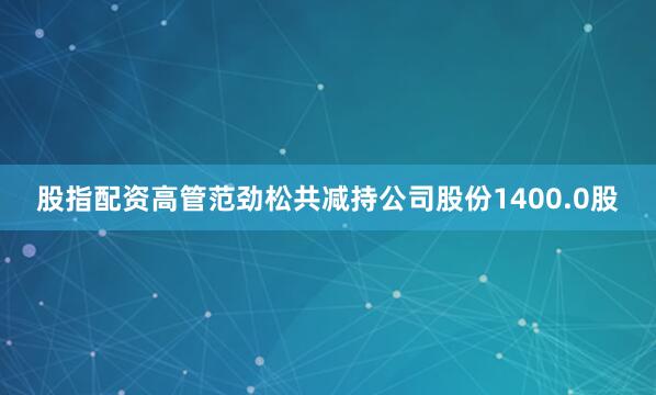 股指配资高管范劲松共减持公司股份1400.0股