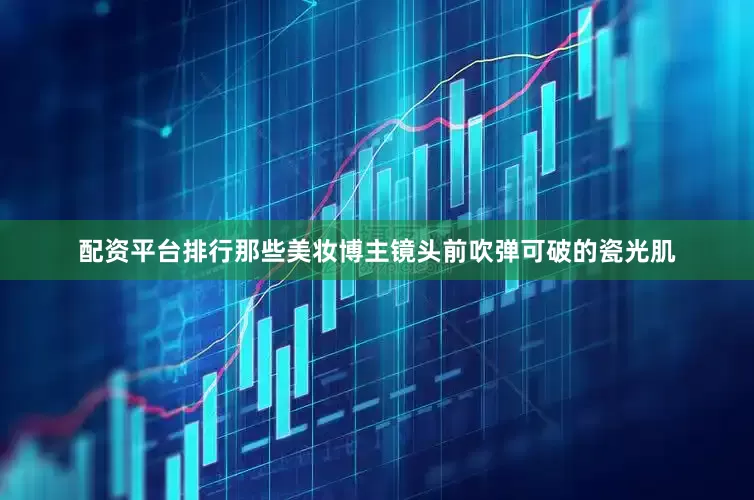配资平台排行那些美妆博主镜头前吹弹可破的瓷光肌