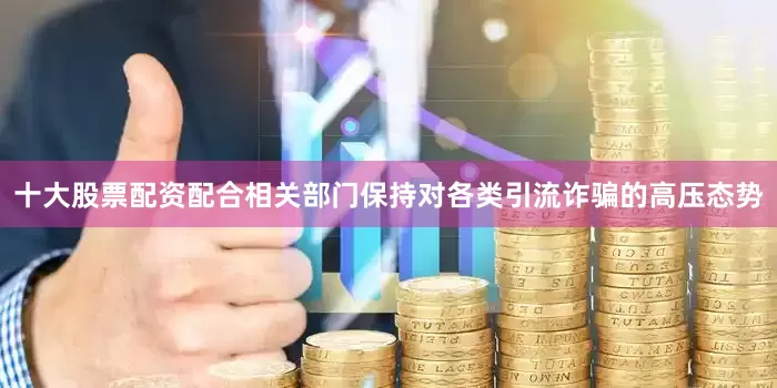 十大股票配资配合相关部门保持对各类引流诈骗的高压态势